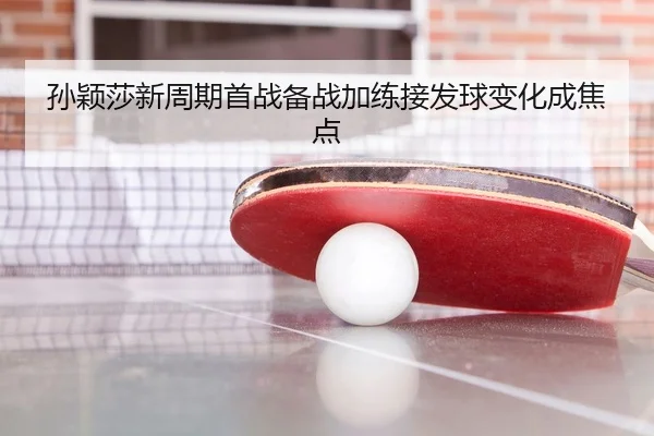 孙颖莎新周期首战备战加练接发球变化成焦点